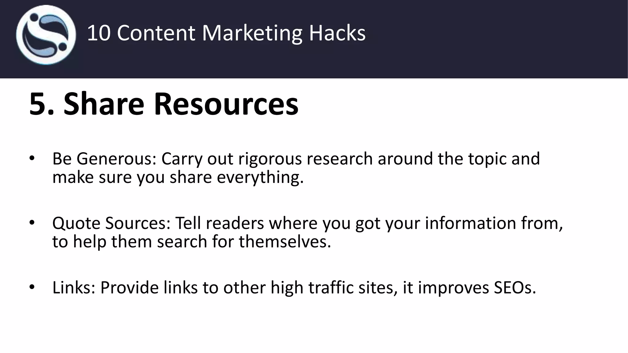 5. Share Resources
• Be Generous: Carry out rigorous research around the topic and
make sure you share everything.
• Quote Sources: Tell readers where you got your information from,
to help them search for themselves.
• Links: Provide links to other high traffic sites, it improves SEOs.
10 Content Marketing Hacks
 