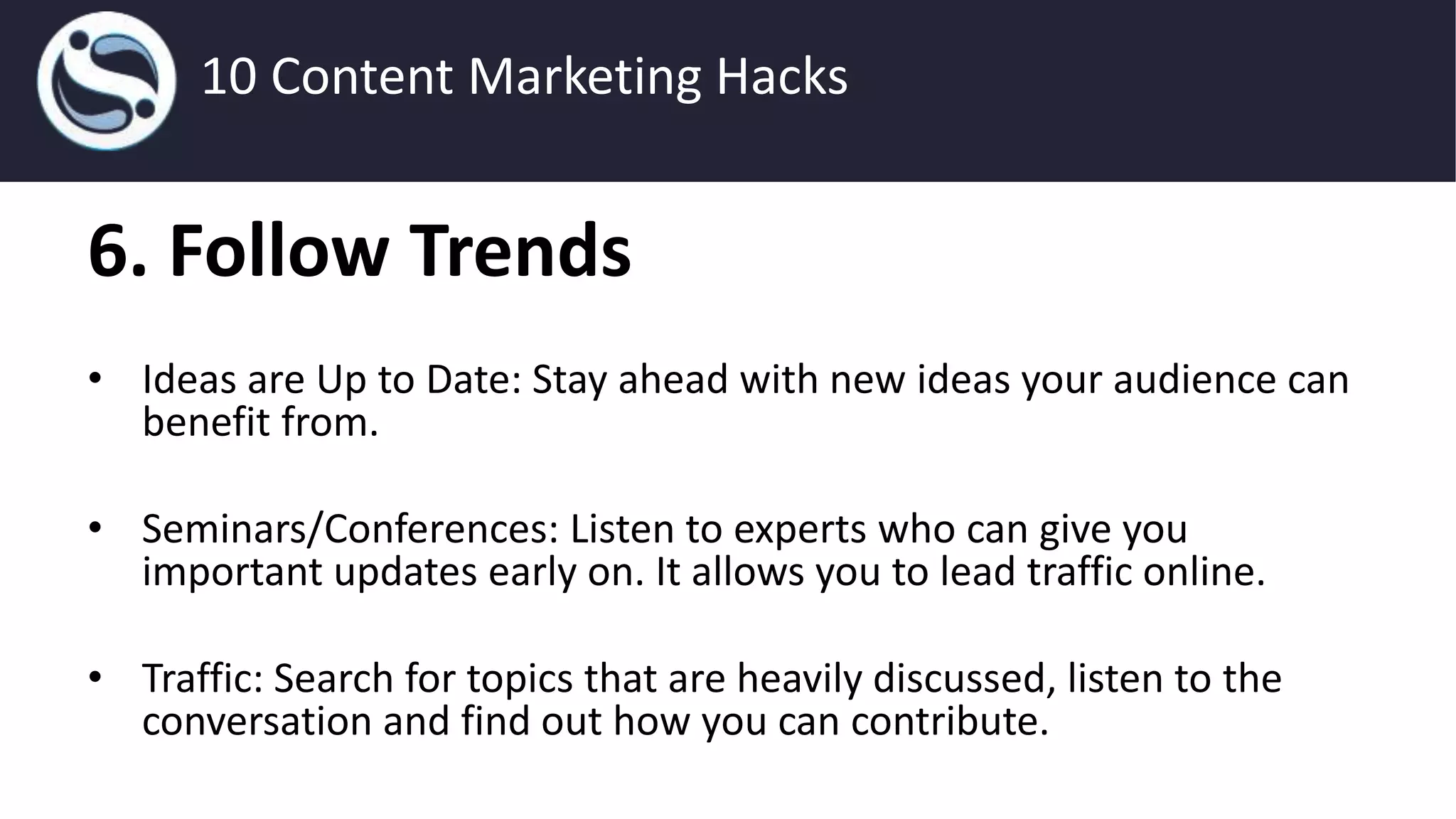 6. Follow Trends
• Ideas are Up to Date: Stay ahead with new ideas your audience can
benefit from.
• Seminars/Conferences: Listen to experts who can give you
important updates early on. It allows you to lead traffic online.
• Traffic: Search for topics that are heavily discussed, listen to the
conversation and find out how you can contribute.
10 Content Marketing Hacks
 