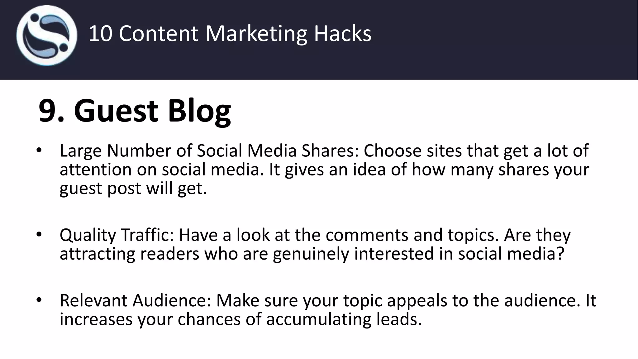 9. Guest Blog
• Large Number of Social Media Shares: Choose sites that get a lot of
attention on social media. It gives an idea of how many shares your
guest post will get.
• Quality Traffic: Have a look at the comments and topics. Are they
attracting readers who are genuinely interested in social media?
• Relevant Audience: Make sure your topic appeals to the audience. It
increases your chances of accumulating leads.
10 Content Marketing Hacks
 