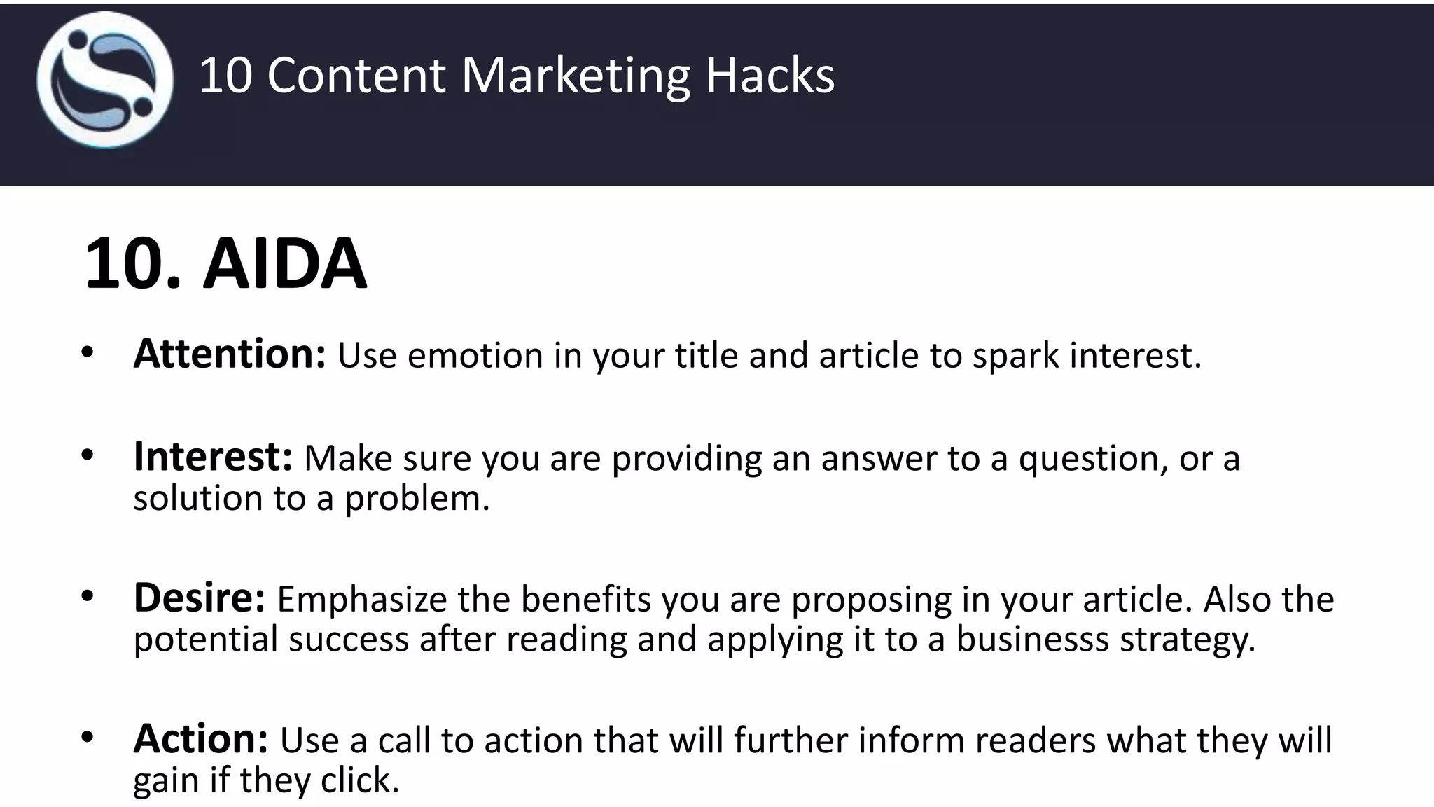 10. AIDA
• Attention: Use emotion in your title and article to spark interest.
• Interest: Make sure you are providing an answer to a question, or a
solution to a problem.
• Desire: Emphasize the benefits you are proposing in your article. Also the
potential success after reading and applying it to a businesss strategy.
• Action: Use a call to action that will further inform readers what they will
gain if they click.
10 Content Marketing Hacks
 
