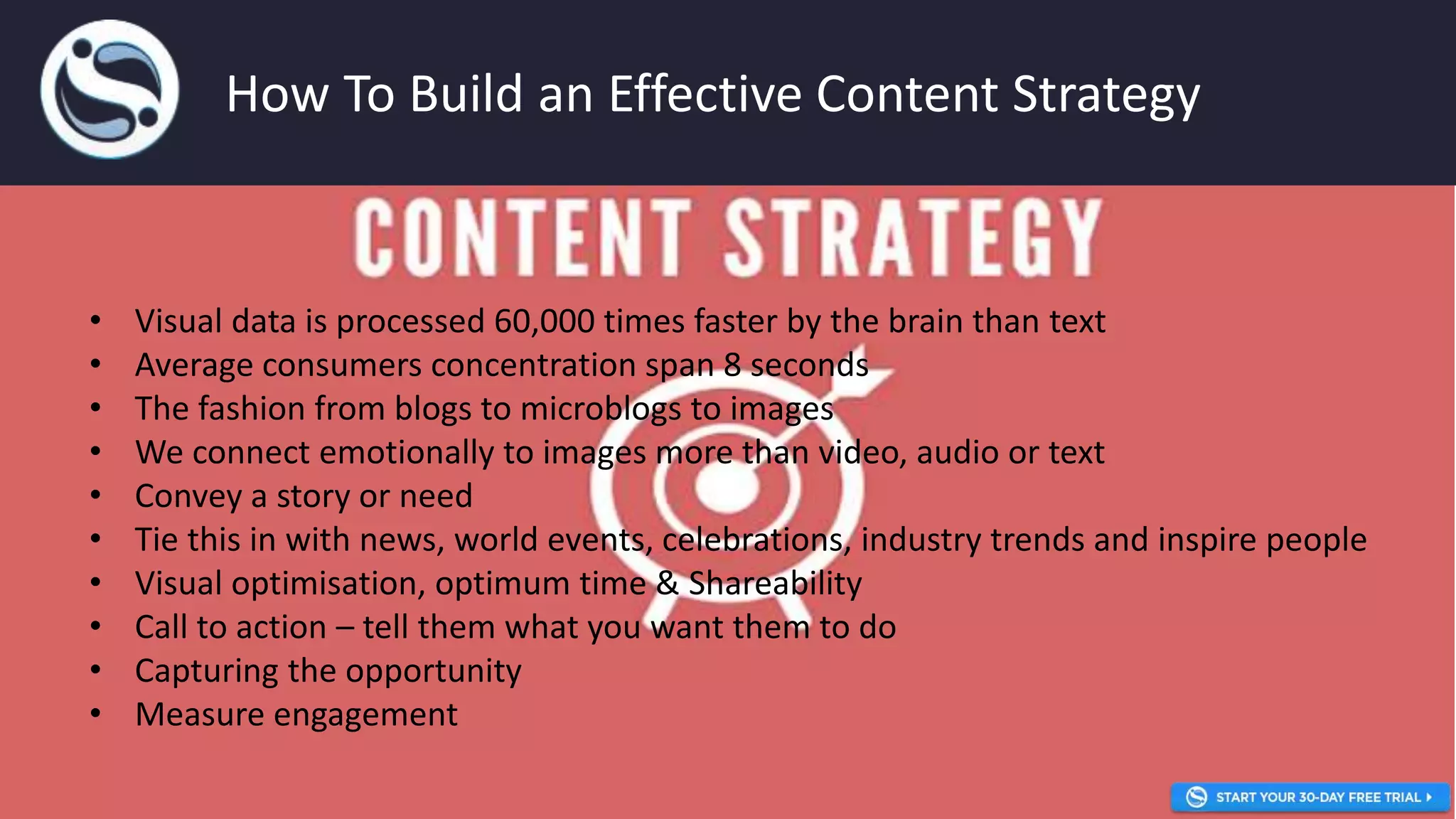 • Visual data is processed 60,000 times faster by the brain than text
• Average consumers concentration span 8 seconds
• The fashion from blogs to microblogs to images
• We connect emotionally to images more than video, audio or text
• Convey a story or need
• Tie this in with news, world events, celebrations, industry trends and inspire people
• Visual optimisation, optimum time & Shareability
• Call to action – tell them what you want them to do
• Capturing the opportunity
• Measure engagement
How To Build an Effective Content Strategy
 