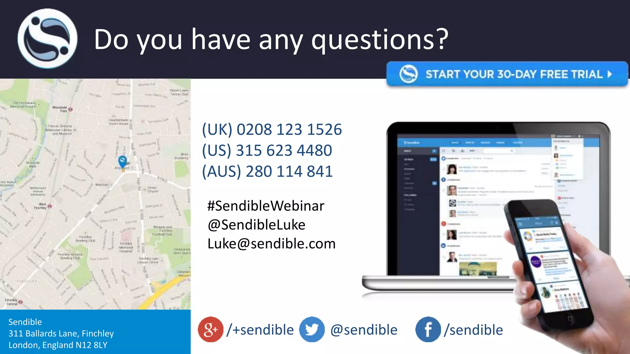 Do you have any questions?
Sendible
311 Ballards Lane, Finchley
London, England N12 8LY
(UK) 0208 123 1526
(US) 315 623 4480
(AUS) 280 114 841
@sendible /sendible/+sendible
#SendibleWebinar
@SendibleLuke
Luke@sendible.com
 