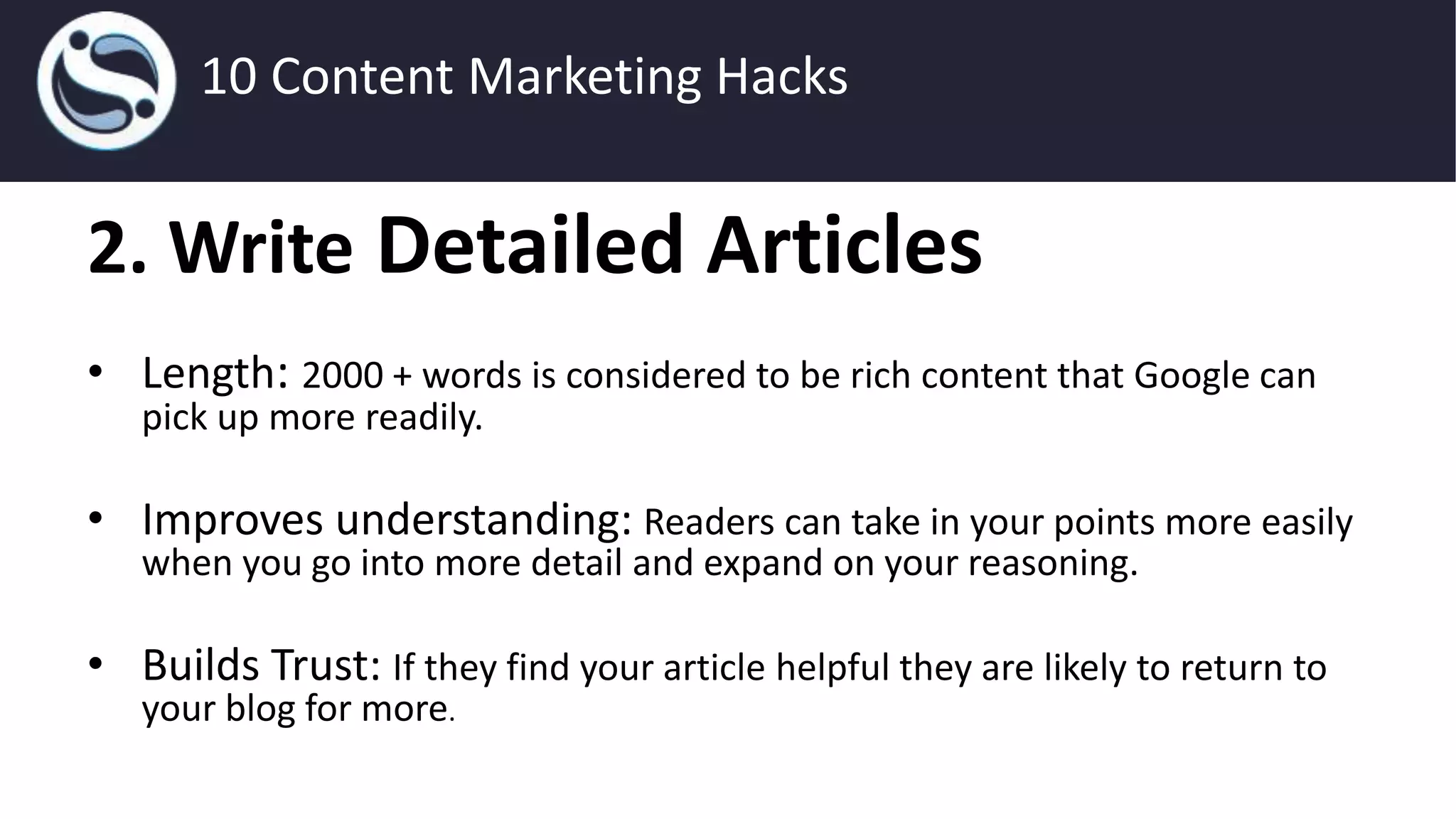2. Write Detailed Articles
• Length: 2000 + words is considered to be rich content that Google can
pick up more readily.
• Improves understanding: Readers can take in your points more easily
when you go into more detail and expand on your reasoning.
• Builds Trust: If they find your article helpful they are likely to return to
your blog for more.
10 Content Marketing Hacks
 