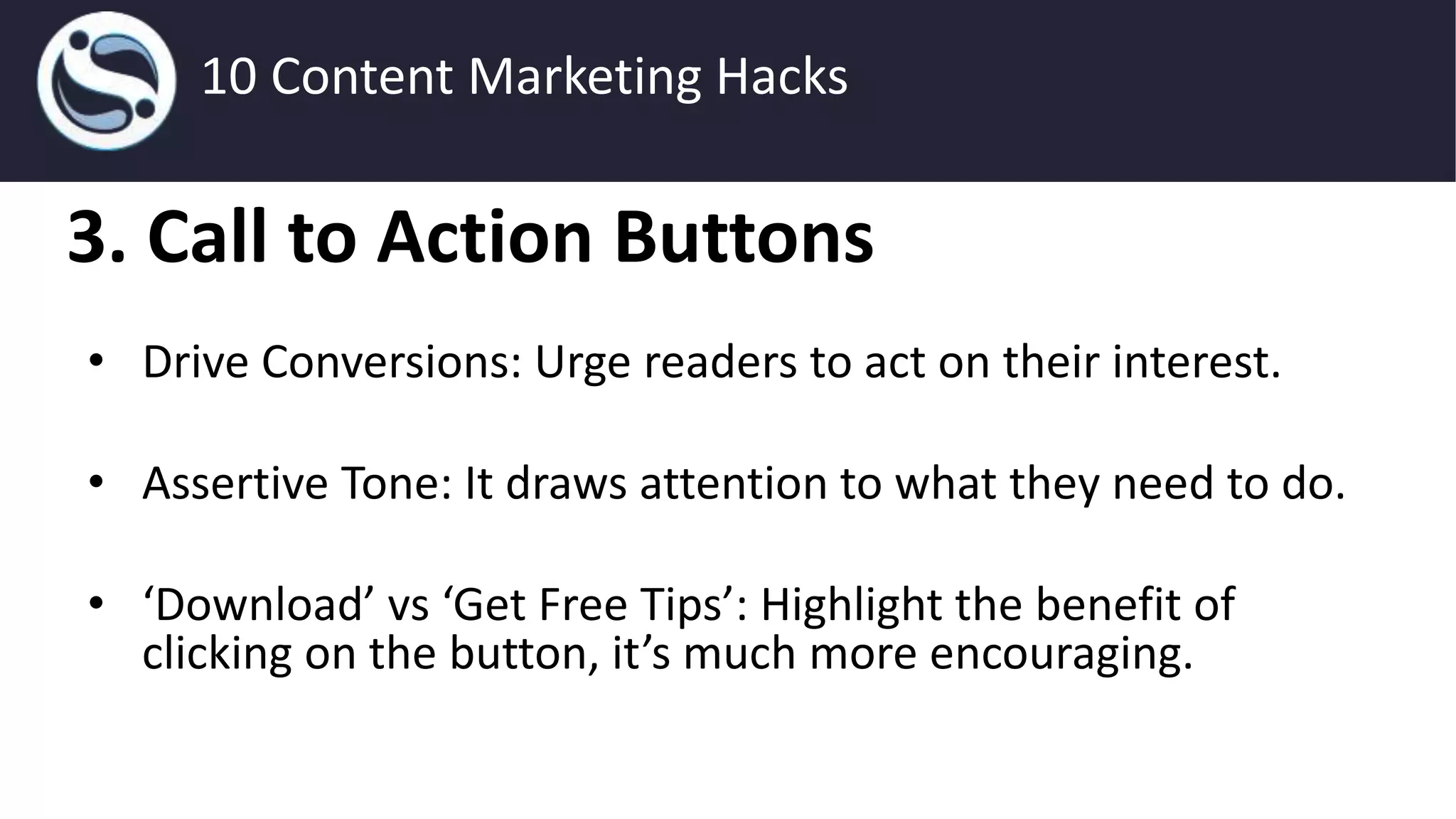 3. Call to Action Buttons
• Drive Conversions: Urge readers to act on their interest.
• Assertive Tone: It draws attention to what they need to do.
• ‘Download’ vs ‘Get Free Tips’: Highlight the benefit of
clicking on the button, it’s much more encouraging.
10 Content Marketing Hacks
 