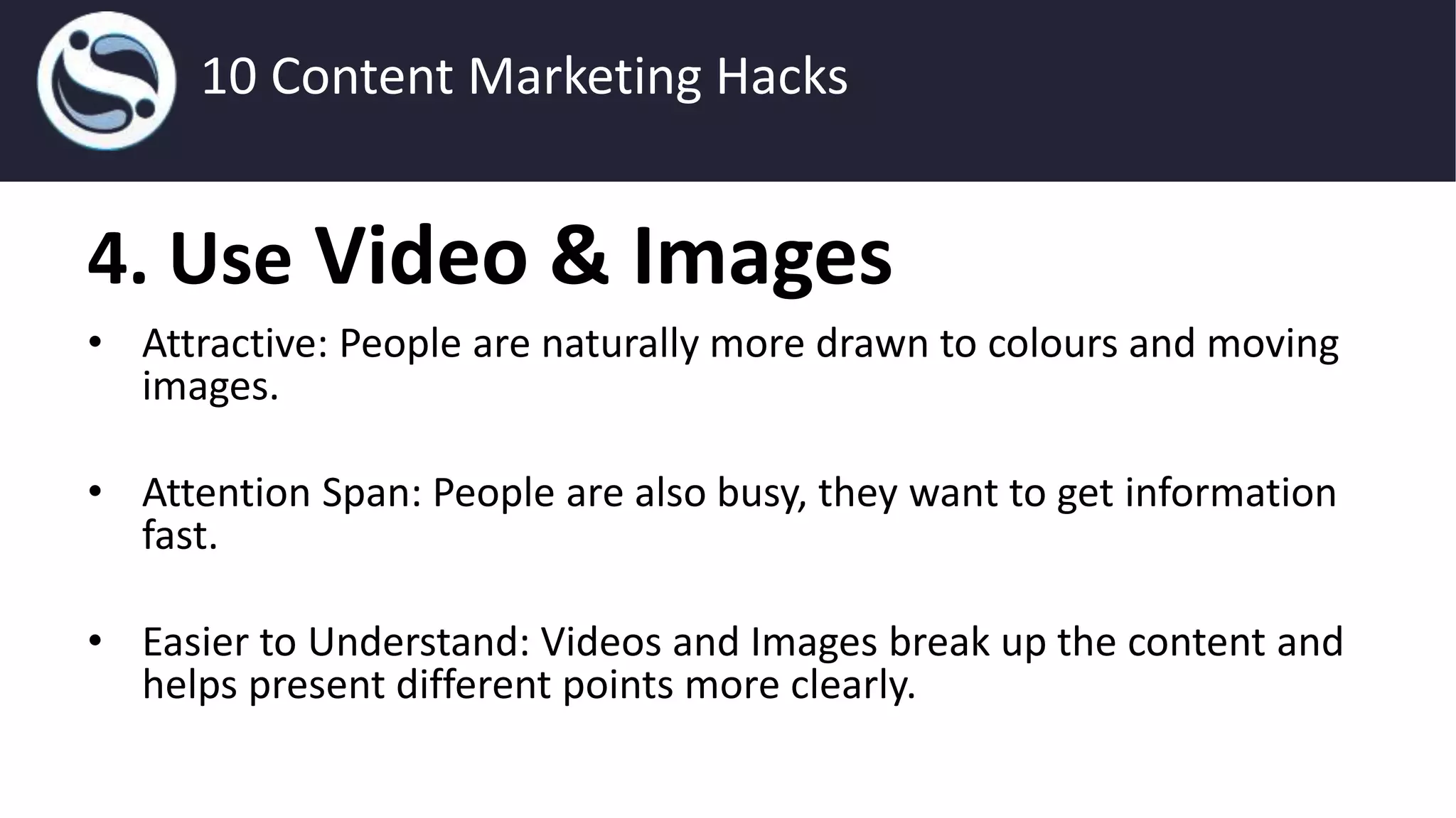 4. Use Video & Images
• Attractive: People are naturally more drawn to colours and moving
images.
• Attention Span: People are also busy, they want to get information
fast.
• Easier to Understand: Videos and Images break up the content and
helps present different points more clearly.
10 Content Marketing Hacks
 