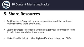 5. Share Resources
• Be Generous: Carry out rigorous research around the topic and
make sure you share everything.
• Quote Sources: Tell readers where you got your information from,
to help them search for themselves.
• Links: Provide links to other high traffic sites, it improves SEOs.
10 Content Marketing Hacks
 