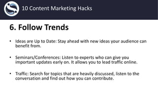 6. Follow Trends
• Ideas are Up to Date: Stay ahead with new ideas your audience can
benefit from.
• Seminars/Conferences: Listen to experts who can give you
important updates early on. It allows you to lead traffic online.
• Traffic: Search for topics that are heavily discussed, listen to the
conversation and find out how you can contribute.
10 Content Marketing Hacks
 