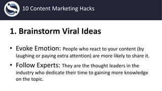 1. Brainstorm Viral Ideas
• Evoke Emotion: People who react to your content (by
laughing or paying extra attention) are more likely to share it.
• Follow Experts: They are the thought leaders in the
industry who dedicate their time to gaining more knowledge
on the topic.
10 Content Marketing Hacks
 