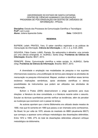 UNIVERSIDADE DO ESTADO DE SANTA CATARINA
CENTRO DE CIÊNCIAS HUMANAS E DA EDUCAÇÃO
PROGRAMA DE PÓS-GRADUAÇÃO EM GESTÃO DE UNIDADES DE
INFORMAÇÃO - PPGinfo
Disciplina: Estudo dos Processos de Comunicação Científica e Tecnológica
Profª: Lani Lucas
Aluna: Juliana Aparecida Gulka Data: 13/04/2015
RESENHA
BUFREM, Leilah; PRATES, Yara. O saber científico registrado e as práticas de
mensuração da informação. Ciência da Informação, v. 34, n. 2, p. 9-25, 2005.
GOUVEIA, Fábio Castro; LANG, Pamela. Da webometria à altmetria: uma jornada
por uma ciência emergente. In: ALBAGLI, Sarita (Org). Fronteiras da Ciência da
Informação. Brasília: IBICT, 2013.
PRINCIPE, Eloisa. Comunicação científica e redes sociais. In: ALBAGLI, Sarita
(Org). Fronteiras da Ciência da Informação. Brasília: IBICT, 2013.
A diversidade e ampliação nas modalidades de pesquisa e nos suportes
informacionais ocasionou uma proliferação de termos para designar as atividades de
mensuração na pesquisa informacional. Mapear, analisar e identificar esses termos
esclarece implicações semânticas, apoia atividades científicas e elenca
possibilidades de instrumentos que podem ser utilizados nas atividades de
mensuração.
Bufrem e Prates (2005) desenvolveram o artigo apontando para duas
direções: a literatura da área consolidada, e a literatura recente sobre o assunto.
Estudar as técnicas quantitativas permite verificar as tendências, além de perceber
as mudanças que ocorreram com o passar do tempo.
As autoras apontam que o termo Bibliometria era utilizado desde meados de
1890, mas que foi somente em 1969 que passou a ser chamada como conhecemos.
No Brasil, foi por volta de 1970, através do mestrado do IBBD (atualmente IBICT)
que começou a aparecer como enfoque metodológico das dissertações defendidas.
Entre 1972 e 1995, 27% do total de dissertações defendidas utilizaram enfoque
metodológico da bibliometria.
 