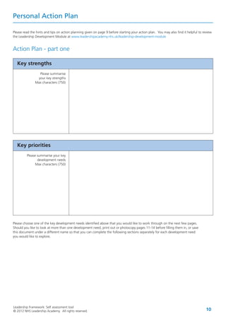Leadership Framework: Self assessment tool
© 2012 NHS Leadership Academy. All rights reserved. 10
Personal Action Plan
Please read the hints and tips on action planning given on page 9 before starting your action plan. You may also find it helpful to review
the Leadership Development Module at www.leadershipacademy.nhs.uk/leadership-development-module
Action Plan - part one
Please choose one of the key development needs identified above that you would like to work through on the next few pages.
Should you like to look at more than one development need, print out or photocopy pages 11-14 before filling them in, or save
this document under a different name so that you can complete the following sections separately for each development need
you would like to explore.
Key strengths
Please summarise
your key strengths
Max characters (750)
Key priorities
Please summarise your key
development needs
Max characters (750)
 