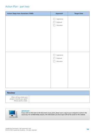 Leadership Framework: Self assessment tool
© 2012 NHS Leadership Academy. All rights reserved. 14
Action Steps max characters (1000) Approach Target Date
Experience
Exposure
Education
Action Plan - part two
Experience
Exposure
Education
IMPORTANT!
If you wish to refer back to this document at any point, please save a copy to your computer or print in the
usual way. For confidentiality reasons, the information you have input will not be saved on this website.
Review
When will you review your
progress towards your goals?
(Please specify a date).
 