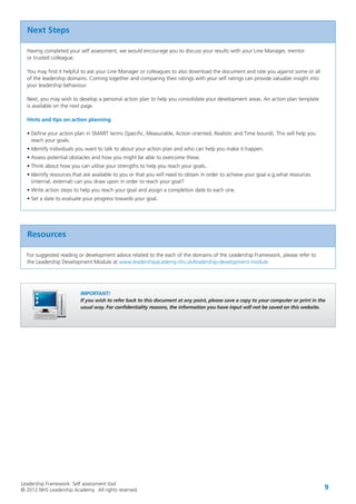 Leadership Framework: Self assessment tool
© 2012 NHS Leadership Academy. All rights reserved. 9
Next Steps
Having completed your self assessment, we would encourage you to discuss your results with your Line Manager, mentor
or trusted colleague.
You may find it helpful to ask your Line Manager or colleagues to also download the document and rate you against some or all
of the leadership domains. Coming together and comparing their ratings with your self ratings can provide valuable insight into
your leadership behaviour.
Next, you may wish to develop a personal action plan to help you consolidate your development areas. An action plan template
is available on the next page.
Hints and tips on action planning
• Define your action plan in SMART terms (Specific, Measurable, Action oriented, Realistic and Time bound). This will help you
reach your goals.
• Identify individuals you want to talk to about your action plan and who can help you make it happen.
• Assess potential obstacles and how you might be able to overcome these.
• Think about how you can utilise your strengths to help you reach your goals.
• Identify resources that are available to you or that you will need to obtain in order to achieve your goal e.g.what resources
(internal, external) can you draw upon in order to reach your goal?
• Write action steps to help you reach your goal and assign a completion date to each one.
• Set a date to evaluate your progress towards your goal.
Resources
For suggested reading or development advice related to the each of the domains of the Leadership Framework, please refer to
the Leadership Development Module at www.leadershipacademy.nhs.uk/leadership-development-module
IMPORTANT!
If you wish to refer back to this document at any point, please save a copy to your computer or print in the
usual way. For confidentiality reasons, the information you have input will not be saved on this website.
 