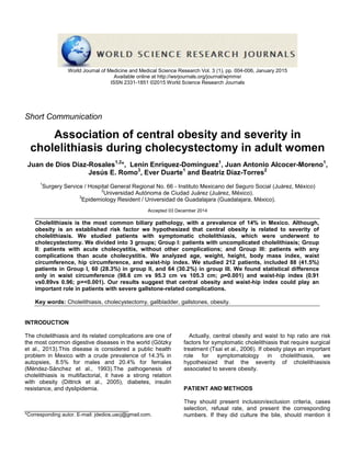 World Journal of Medicine and Medical Science Research Vol. 3 (1), pp. 004-006, January 2015
Available online at http://wsrjournals.org/journal/wjmmsr
ISSN 2331-1851 ©2015 World Science Research Journals
Short Communication
Association of central obesity and severity in
cholelithiasis during cholecystectomy in adult women
Juan de Dios Díaz-Rosales1,2
*, Lenin Enríquez-Domínguez1
, Juan Antonio Alcocer-Moreno1
,
Jesús E. Romo3
, Ever Duarte1
and Beatriz Díaz-Torres2
1
Surgery Service / Hospital General Regional No. 66 - Instituto Mexicano del Seguro Social (Juárez, México)
2
Universidad Autónoma de Ciudad Juárez (Juárez, México).
3
Epidemiology Resident / Universidad de Guadalajara (Guadalajara, México).
Accepted 03 December 2014
Cholelithiasis is the most common biliary pathology, with a prevalence of 14% in Mexico. Although,
obesity is an established risk factor we hypothesized that central obesity is related to severity of
cholelithiasis. We studied patients with symptomatic cholelithiasis, which were underwent to
cholecystectomy. We divided into 3 groups; Group I: patients with uncomplicated cholelithiasis; Group
II: patients with acute cholecystitis, without other complications; and Group III: patients with any
complications than acute cholecystitis. We analyzed age, weight, height, body mass index, waist
circumference, hip circumference, and waist-hip index. We studied 212 patients, included 88 (41.5%)
patients in Group I, 60 (28.3%) in group II, and 64 (30.2%) in group III. We found statistical difference
only in waist circumference (98.6 cm vs 95.3 cm vs 105.3 cm; p=0.001) and waist-hip index (0.91
vs0.89vs 0.96; p=<0.001). Our results suggest that central obesity and waist-hip index could play an
important role in patients with severe gallstone-related complications.
Key words: Cholelithiasis, cholecystectomy, gallbladder, gallstones, obesity.
INTRODUCTION
The cholelithiasis and its related complications are one of
the most common digestive diseases in the world (Götzky
et al., 2013).This disease is considered a public health
problem in Mexico with a crude prevalence of 14.3% in
autopsies, 8.5% for males and 20.4% for females
(Méndez-Sánchez et al., 1993).The pathogenesis of
cholelithiasis is multifactorial, it have a strong relation
with obesity (Dittrick et al., 2005), diabetes, insulin
resistance, and dyslipidemia.
*Corresponding autor. E-mail: jdedios.uacj@gmail.com.
Actually, central obesity and waist to hip ratio are risk
factors for symptomatic cholelithiasis that require surgical
treatment (Tsai et al., 2006). If obesity plays an important
role for symptomatology in cholelithiasis, we
hypothesized that the severity of cholelithiasisis
associated to severe obesity.
PATIENT AND METHODS
They should present inclusion/exclusion criteria, cases
selection, refusal rate, and present the corresponding
numbers. If they did culture the bile, should mention it
 