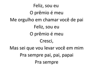 Feliz, sou eu
O prêmio é meu
Me orgulho em chamar você de pai
Feliz, sou eu
O prêmio é meu
Cresci,
Mas sei que vou levar você em mim
Pra sempre pai, pai, papai
Pra sempre
 
