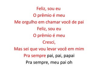 Feliz, sou eu
O prêmio é meu
Me orgulho em chamar você de pai
Feliz, sou eu
O prêmio é meu
Cresci,
Mas sei que vou levar você em mim
Pra sempre pai, pai, papai
Pra sempre, meu pai oh
 