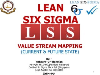 LEAN
SIX SIGMA
1
SL S
VALUE STREAM MAPPING
(CURRENT & FUTURE STATE)
By: -
Hakeem–Ur–Rehman
MS-TQM, M.I.O.M(Operations Research)
Certified Six Sigma Black Belt (Singapore)
Lead Auditor ISO 9001 (UK)
IQTM–PU
 