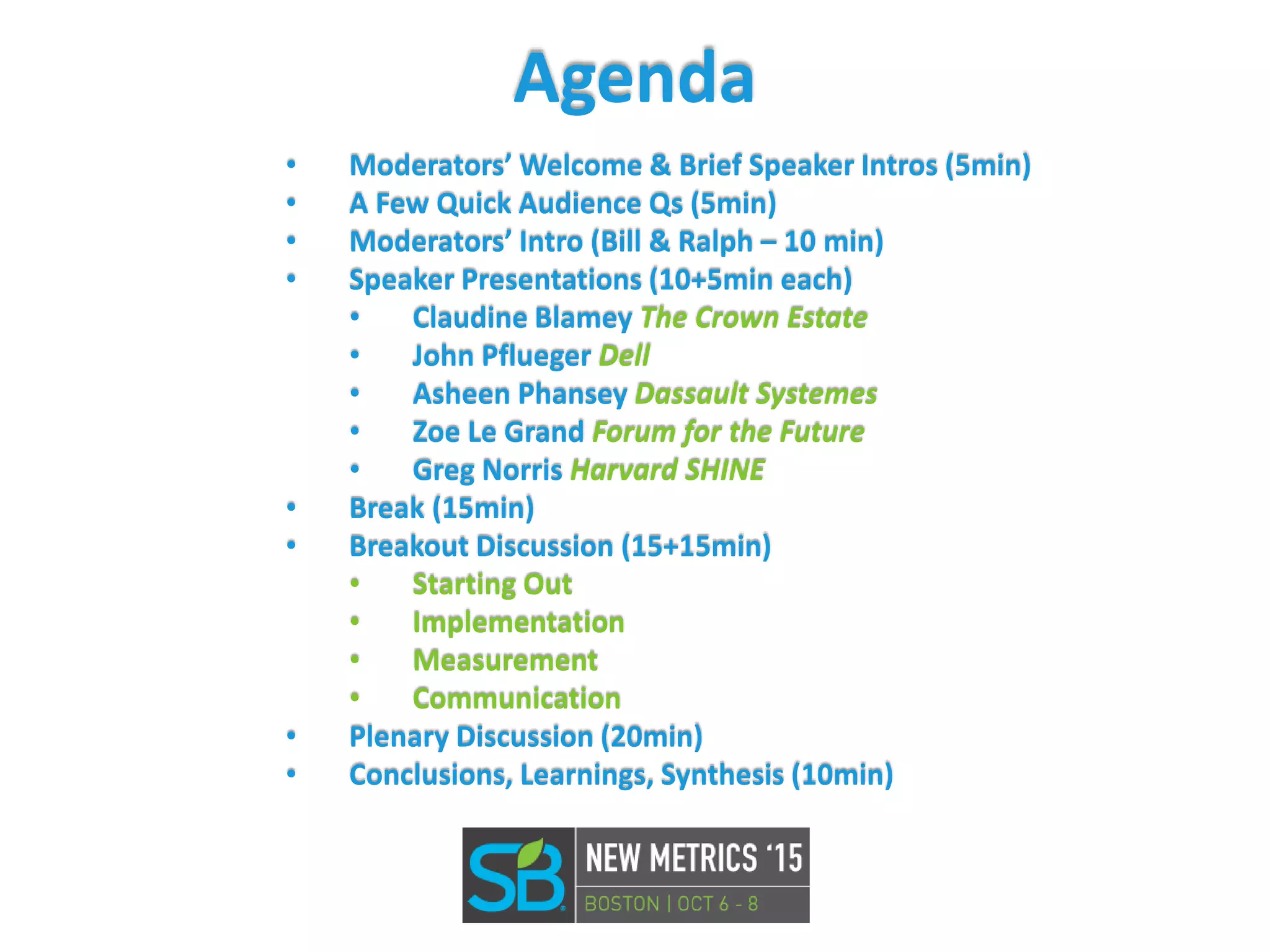 Agenda
• Moderators’ Welcome & Brief Speaker Intros (5min)
• A Few Quick Audience Qs (5min)
• Moderators’ Intro (Bill & Ralph – 10 min)
• Speaker Presentations (10+5min each)
• Claudine Blamey The Crown Estate
• John Pflueger Dell
• Asheen Phansey Dassault Systemes
• Zoe Le Grand Forum for the Future
• Greg Norris Harvard SHINE
• Break (15min)
• Breakout Discussion (15+15min)
• Starting Out
• Implementation
• Measurement
• Communication
• Plenary Discussion (20min)
• Conclusions, Learnings, Synthesis (10min)
 