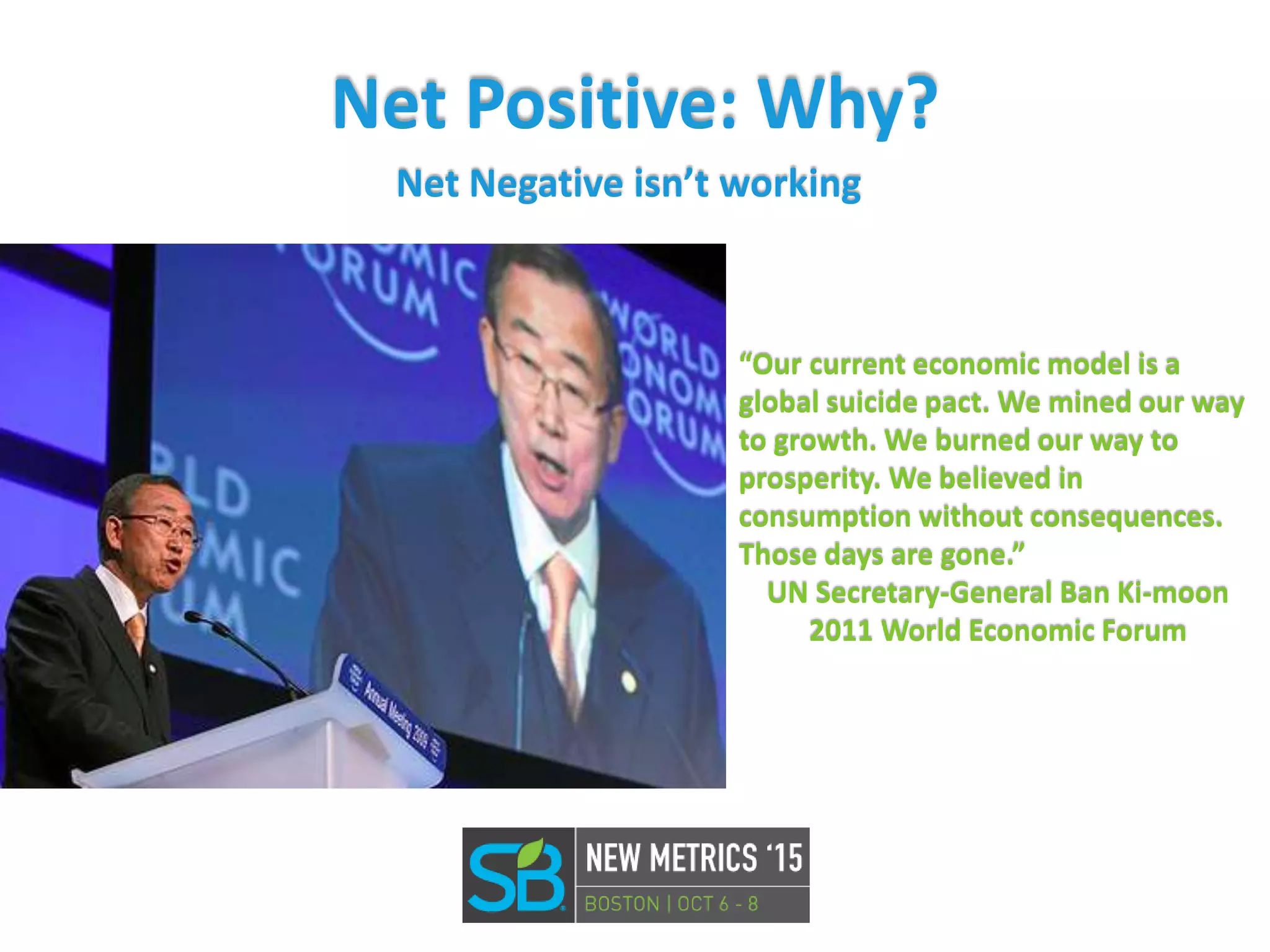 Net Positive: Why?
Net Negative isn’t working
“Our current economic model is a
global suicide pact. We mined our way
to growth. We burned our way to
prosperity. We believed in
consumption without consequences.
Those days are gone.”
UN Secretary-General Ban Ki-moon
2011 World Economic Forum
 