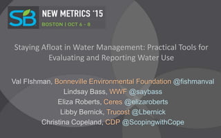 Staying Afloat in Water Management: Practical Tools for
Evaluating and Reporting Water Use
Val FIshman, Bonneville Environmental Foundation @fishmanval
Lindsay Bass, WWF @saybass
Eliza Roberts, Ceres @elizaroberts
Libby Bernick, Trucost @Lbernick
Christina Copeland, CDP @ScopingwithCope
 