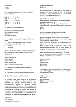 6. epidídimo
7. uretra
8. útero
Para que a fecundação ocorra, o espermatozóide
deverá percorrer:
a) 2 - 6 - 5 - 3 - 7 - 4 - 8 - 1
b) 6 - 5 - 4 - 3 - 7- 8 - 1 - 2
c) 4 - 7 - 6 - 5 - 1 - 2 - 3 - 8
d) 3 - 2 - 5 - 7 - 6 - 4 - 8 - 1
e) 1 - 2 - 3 - 4 - 5 - 6 - 7 – 8
35. Relacione as colunas a seguir:
(1) produção de espermatozóides
(2) produção de óvulos
(3) placenta
(4) cordão umbilical
( ) transporte de sangue do feto para a mãe e vice-
versa
( ) nutrição, respiração e excreção durante o
desenvolvimento embrionário e fetal
( ) ovários
( ) testículos
36. Na urina de uma mulher foi verificada a presença
de gonadotrofina coriônica. Essa substância indica
que a mulher
a) está menstruada.
b) está grávida.
c) tem diabetes.
d) tem falta de cálcio.
e) tem metabolismo basal baixo.
37. Cite as estruturas encontradas no funículo
espermático.
38. Cite as estruturas contidas no interior do escroto.
39. Quais são as partes da tuba uterina?
40. A mulher cessa a sua produção de gametas na
menopausa. O homem, diferentemente, tem
condições de produzir gametas após o seu
amadurecimento sexual e enquanto estiver
sexualmente ativo. O seu aparelho reprodutor é
adaptado para produzir e armazenar espermatozóides
continuamente. Marque a opção que indica o
enovelado de túbulos localizado sobre os testículos
que recebe os espermatozóides, os quais terminam a
sua maturação, ficando armazenados até o ato sexual.
A) A próstata
B) O epidídimo
C) Os túbulos seminíferos
D) A vesícula seminal
E) Escroto
41. Nos mamíferos, de modo geral, os testículos ficam
alojados no saco escrotal e fora da cavidade
abdominal. Essa determinação ou característica
biológica está relacionada com o (a):
A) peso do saco escrotal.
B) sensibilidade do processo de espermatogênese a
temperaturas acima de 33º.
C) inibição do processo de ejaculação precoce.
D) sensibilidade dos corpos cavernosos à temperatura
de 37º.
E) NRA
42. Com relação ao processo de reprodução
humana normal é certo afirmar:
A) a fecundação do óvulo ocorre na trompa uterina.
B) a fecundação do óvulo ocorre no colo do útero, logo
após a saída da trompa uterina.
C) o óvulo após fecundado se implanta na trompa
uterina
D) o óvulo fecundado, que passa a ser ovo, sofre
várias divisões celulares. Isso só ocorre quando ele
chega ao útero onde desenvolve-se o zigoto.
43. O útero é internamente revestido por um tecido
rico em glândulas, em vasos sanguíneos e em vasos
linfáticos, chamamos esse tecido de:
A) endometriose
B) ovidutos
C) endométrio
D) ovócitos
E) miométrio
44. Assinale a alternativa que mostra a(s) estrutura(s)
compartilhada(s) pelos sistemas excretor e reprodutor
de mamíferos machos.
A) Os testículos.
B) A uretra.
C) Os ureteres.
D) Os vasos deferentes.
E) A próstata.
 