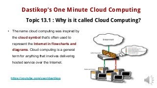 Dastikop’s One Minute Cloud Computing
Topic 13.1 : Why is it called Cloud Computing?
• The name cloud computing was inspired by
the cloud symbol that’s often used to
represent the Internet in flowcharts and
diagrams. Cloud computing is a general
term for anything that involves delivering
hosted service over the Internet.
https://youtube.com/user/dastikop
 