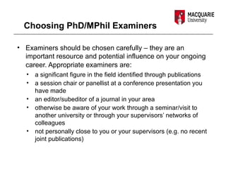 Choosing PhD/MPhil Examiners
• Examiners should be chosen carefully – they are an
important resource and potential influence on your ongoing
career. Appropriate examiners are:
• a significant figure in the field identified through publications
• a session chair or panellist at a conference presentation you
have made
• an editor/subeditor of a journal in your area
• otherwise be aware of your work through a seminar/visit to
another university or through your supervisors’ networks of
colleagues
• not personally close to you or your supervisors (e.g. no recent
joint publications)
 