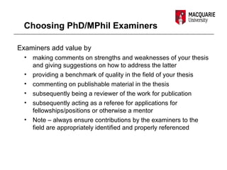 Choosing PhD/MPhil Examiners
Examiners add value by
• making comments on strengths and weaknesses of your thesis
and giving suggestions on how to address the latter
• providing a benchmark of quality in the field of your thesis
• commenting on publishable material in the thesis
• subsequently being a reviewer of the work for publication
• subsequently acting as a referee for applications for
fellowships/positions or otherwise a mentor
• Note – always ensure contributions by the examiners to the
field are appropriately identified and properly referenced
 