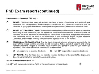 PhD Exam report (continued)
I recommend: ( Please tick ONE only )
 AWARD: That the thesis meets all required standards in terms of the nature and quality of work
undertaken, and the degree can be awarded without any further work by the candidate, other than the
correction of typographical errors and small lapses of expression and presentation in the final copy.
 AWARD (AFTER CORRECTIONS): That the thesis meets all required standards in terms of the nature
and quality of work undertaken, and the degree can be awarded without further examination once the
candidate has made a number of corrections and clarifications in the thesis, as specified in my report.
The corrections are to be done to the satisfaction of the university’s Higher Degree Research
Committee, and would be normally completed within a period of one to two months.
 REVISION and RE-EXAMINATION: That the thesis does not yet meet all required standards for the
award of the degree and the candidate should complete a further period of research and writing.
Normally under this category a candidate would re-enrol for a period of up to one-year fulltime (or
equivalent). The thesis will then be submitted for re-examination.
 I am prepared to re-examine this thesis  I am NOT prepared to re-examine this thesis
 NOT AWARD: That the thesis does not meet the required standards for the award of the degree, and
does not warrant a further period of research and writing.
REQUEST FOR CONFIDENTIALITY:
I do NOT wish my name to remain on Part II of the report referred to the candidate 
6OFFICE I FACULTY I DEPARTMENT
 
