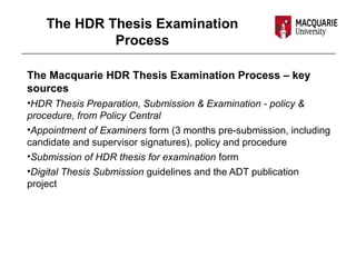 The HDR Thesis Examination
Process
The Macquarie HDR Thesis Examination Process – key
sources
•HDR Thesis Preparation, Submission & Examination - policy &
procedure, from Policy Central
•Appointment of Examiners form (3 months pre-submission, including
candidate and supervisor signatures), policy and procedure
•Submission of HDR thesis for examination form
•Digital Thesis Submission guidelines and the ADT publication
project
 