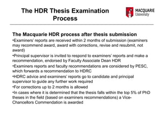 The HDR Thesis Examination
Process
The Macquarie HDR process after thesis submission
•Examiners’ reports are received within 2 months of submission (examiners
may recommend award, award with corrections, revise and resubmit, not
award)
•Principal supervisor is invited to respond to examiners’ reports and make a
recommendation, endorsed by Faculty Associate Dean HDR
•Examiners reports and faculty recommendations are considered by PESC,
which forwards a recommendation to HDRC
•HDRC advice and examiners’ reports go to candidate and principal
supervisor to guide any further work required
•For corrections up to 2 months is allowed
•In cases where it is determined that the thesis falls within the top 5% of PhD
theses in the field (based on examiners recommendations) a Vice-
Chancellors Commendation is awarded
 
