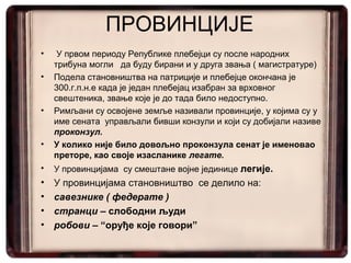 ПРОВИНЦИЈЕ
• У првом периоду Републике плебејци су после народних
трибуна могли да буду бирани и у друга звања ( магистратуре)
• Подела становништва на патриције и плебејце окончана је
300.г.п.н.е када је један плебејац изабран за врховног
свештеника, звање које је до тада било недоступно.
• Римљани су освојене земље називали провинције, у којима су у
име сената управљали бивши конзули и који су добијали називе
проконзул.
• У колико није било довољно проконзула сенат је именовао
преторе, као своје изасланике легате.
• У провинцијама су смештане војне јединице легије.
• У провинцијама становништво се делило на:
• савезнике ( федерате )
• странци – слободни људи
• робови – “оруђе које говори”
 