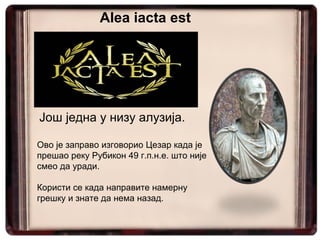 Још једна у низу алузија.
Ово је заправо изговорио Цезар када је
прешао реку Рубикон 49 г.п.н.е. што није
смео да уради.
Користи се када направите намерну
грешку и знате да нема назад.
Alea iacta est
 