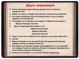 Други тријумвират
 После Цезарове смрти Римску државу опет је захватио
градјански рат
 Борба се водила измедју присталица и противника републике
 На страни републике био је Октавиан Август (кога је Цезар
одредио за наследника)
 Угледајући се на Цезара он је заједно са Марком Антонијом и
 Марком Лепидом склопио
 Други Тријумвират(43.године п.н.е)
Марком Антонијом
Марком Лепидом
Октавиан Август
 Када су окончали грађански рат кренули су да воде међусобне
 ратове
 Марко Антоније се на наговор Египатске краљице Клеопатре
одвојио од Рим,,и изазвао нови рат
 Октавијан га је поразио у бици код Акцијума 31.г.п.н.е, Антоније
( рт западне Грчке ) је побегао у Египат и извршио самоубиство, а
то је ускоро учинила и Клеопатра.
 Египат је затим (30.г.п.н.е.) постао Римска провинција
 