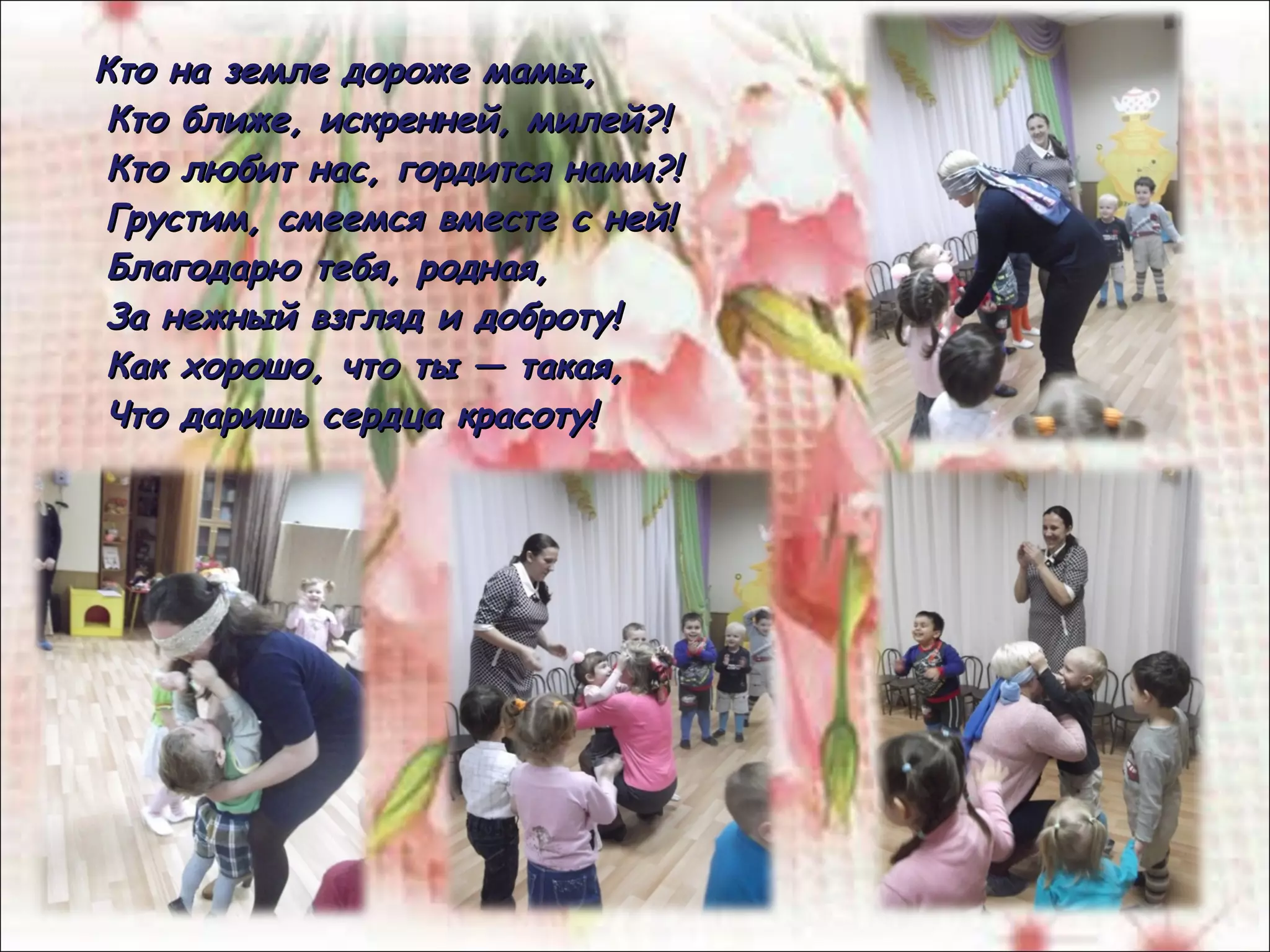 Кто на земле дороже мамы,Кто на земле дороже мамы,
Кто ближе, искренней, милей?!Кто ближе, искренней, милей?!
Кто любит нас, гордится нами?!Кто любит нас, гордится нами?!
Грустим, смеемся вместе с ней!Грустим, смеемся вместе с ней!
Благодарю тебя, родная,Благодарю тебя, родная,
За нежный взгляд и доброту!За нежный взгляд и доброту!
Как хорошо, что ты — такая,Как хорошо, что ты — такая,
Что даришь сердца красоту!Что даришь сердца красоту!
 