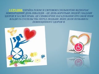 3 ГРУДНЯ УКРАЇНА РАЗОМ ЗІ СВІТОВОЮ СПІЛЬНОТОЮ ВІДЗНАЧАЄ
МІЖНАРОДНИЙ ДЕНЬ ІНВАЛІДІВ – ЦЕ ДЕНЬ БОРОТЬБИ ЛЮДЕЙ З ВАДАМИ
ЗДОРОВ’Я ЗА СВОЇ ПРАВА. ЦЕ СИМВОЛІЧНЕ НАГАДУВАННЯ ПРО ОБОВ’ЯЗОК
ВЛАДИ ТА СУСПІЛЬСТВА ПЕРЕД ЛЮДЬМИ, ЯКИХ ДОЛЯ ПОЗБАВИЛА
ПОВНОЦІННОГО ЗДОРОВ’Я.
 