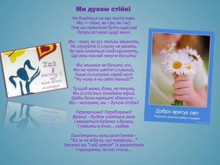 Ми духом стійкі
Не дивіться на нас жалісливо.
Ми — такі, як і ви, як і всі.
Теж ми прагнемо бути щасливі
Попри всі ваші щирі жалі.
Ми – такі, як усі, тільки звикніть,
Не глузуйте й сльозу не роніть.
Як нам хочеться іноді крикнуть,
Що ваш погляд пекуче болить!
Ми звикаєм не бачити очі,
Ми не чуємо шепіт слизький,
Лише схлипуємо серед ночі:
"Ну чому я на світі такий?!"
Та щоб мама, бува, не почула,
Ми зі сліз тих складаєм вірші,
Щоби доля нарешті збагнула –
Ми – незламні, ми – духом стійкі!
Перемучимо! Переборемо!
Вранці – будем сміятися знов
І змагатися будемо з болем,
І ловити в очах... любов.
Пам'ятаючи муки розп'яття –
"Бо ж не відали, що творили..."
Несемо ми "свій хрест" із завзяттям
І прощаємо, як нас учили...
 