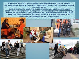 КОЖЕН ІЗ НАС МОЖЕ ДОПОМОГТИ ЛЮДЯМ З ОСОБЛИВИМИ ВАДАМИ БУТИ ЩАСЛИВИМИ.
ДОСТАТНЬО ТІЛЬКИ ПОБАЧИТИ В ЦИХ ЛЮДЯХ - ЛЮДЕЙ, В ЦИХ ДІТЯХ - ДІТЕЙ, ТРІШЕЧКИ ОСОБЛИВИХ
ДОРОСЛИХ І ДІТЕЙ.
КОЖЕН ІЗ ВАС, МАБУТЬ, ЗАРАЗ СТАВИТЬ СОБІ ПИТАННЯ: «А ЩО МОЖУ ЗРОБИТИ Я, ЩОБ
ДОПОМОГТИ ЇМ БУТИ ЩАСЛИВИМИ?». Я ВІДПОВІМ - ЛЮБИТИ! НЕ ВІДВЕРТАТИ СВОГО ПОГЛЯДУ ВІД
МАЛЮКА, ЩО ВИГЛЯДАЄ НЕЇ ТАК, ЯК ЗДОРОВІ ДІТИ. ВІН – ОСОБЛИВИЙ. ЧОМУ? НЕ ЗНАЮ. АЛЕ ВІН
ЖИВЕ, І БОГ ТАКОЖ ПРИВІВ ЙОГО НА ЦЕЙ СВІТ. ДЛЯ ЧОГО? МОЖЛИВО, ЩОБ ЗРОБИТИ НАС
ДОБРІШИМИ, ЛЮДЯНІШИМИ… І ВОНИ БУДУТЬ ЩАСЛИВІ!
 