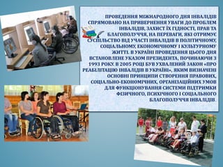 ПРОВЕДЕННЯ МІЖНАРОДНОГО ДНЯ ІНВАЛІДІВ
СПРЯМОВАНО НА ПРИВЕРНЕННЯ УВАГИ ДО ПРОБЛЕМ
ІНВАЛІДІВ, ЗАХИСТ ЇХ ГІДНОСТІ, ПРАВ ТА
БЛАГОПОЛУЧЧЯ, НА ПЕРЕВАГИ, ЯКІ ОТРИМУЄ
СУСПІЛЬСТВО ВІД УЧАСТІ ІНВАЛІДІВ В ПОЛІТИЧНОМУ,
СОЦІАЛЬНОМУ, ЕКОНОМІЧНОМУ І КУЛЬТУРНОМУ
ЖИТТІ. В УКРАЇНІ ПРОВЕДЕННЯ ЦЬОГО ДНЯ
ВСТАНОВЛЕНЕ УКАЗОМ ПРЕЗИДЕНТА, ПОЧИНАЮЧИ З
1993 РОКУ. В 2005 РОЦІ БУВ УХВАЛЕНИЙ ЗАКОН «ПРО
РЕАБІЛІТАЦІЮ ІНВАЛІДІВ В УКРАЇНІ», ЯКИМ ВИЗНАЧЕНІ
ОСНОВНІ ПРИНЦИПИ СТВОРЕННЯ ПРАВОВИХ,
СОЦІАЛЬНО-ЕКОНОМІЧНИХ, ОРГАНІЗАЦІЙНИХ УМОВ
ДЛЯ ФУНКЦІОНУВАННЯ СИСТЕМИ ПІДТРИМКИ
ФІЗИЧНОГО, ПСИХІЧНОГО І СОЦІАЛЬНОГО
БЛАГОПОЛУЧЧЯ ІНВАЛІДІВ.
 