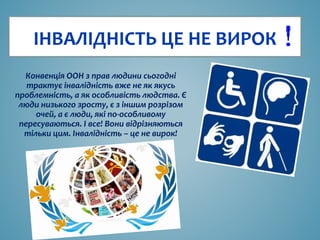 ІНВАЛІДНІСТЬ ЦЕ НЕ ВИРОК
Конвенція ООН з прав людини сьогодні
трактує інвалідність вже не як якусь
проблемність, а як особливість людства. Є
люди низького зросту, є з іншим розрізом
очей, а є люди, які по-особливому
пересуваються. І все! Вони відрізняються
тільки цим. Інвалідність – це не вирок!
 