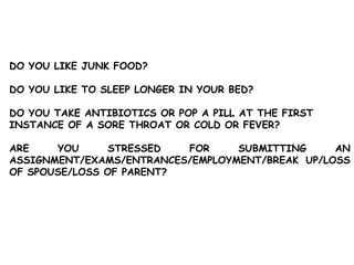 DO YOU LIKE JUNK FOOD?
DO YOU LIKE TO SLEEP LONGER IN YOUR BED?
DO YOU TAKE ANTIBIOTICS OR POP A PILL AT THE FIRST
INSTANCE OF A SORE THROAT OR COLD OR FEVER?
ARE YOU STRESSED FOR SUBMITTING AN
ASSIGNMENT/EXAMS/ENTRANCES/EMPLOYMENT/BREAK UP/LOSS
OF SPOUSE/LOSS OF PARENT?
 