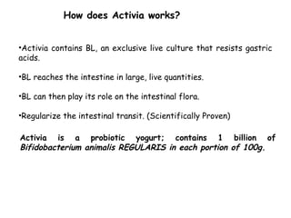 •Activia contains BL, an exclusive live culture that resists gastric
acids.
•BL reaches the intestine in large, live quantities.
•BL can then play its role on the intestinal flora.
•Regularize the intestinal transit. (Scientifically Proven)
How does Activia works?
Activia is a probiotic yogurt; contains 1 billion of
Bifidobacterium animalis REGULARIS in each portion of 100g.
 