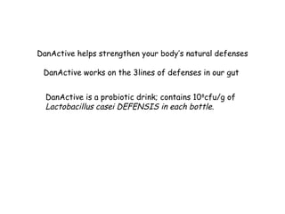 DanActive helps strengthen your body’s natural defenses
DanActive works on the 3lines of defenses in our gut
DanActive is a probiotic drink; contains 108
cfu/g of
Lactobacillus casei DEFENSIS in each bottle.
 