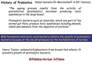 History of Probiotics Nobel laureate Eli Metchnikoff in 20th
Century
“The ageing process results from the activity of
putrefactive (proteolytic) microbes producing toxic
substances in the large bowel.
Proteolytic bacteria such as clostridia, which are part of the
normal gut flora, produce toxic substances including phenols,
indols and ammonia from the digestion of proteins.”
Milk fermented with lactic-acid bacteria inhibits the growth of proteolytic
bacteria because of the low pH produced by the fermentation of lactose
Bifidobacterium bifidum
Henry Tissier: isolated bifidobacteria from breast fed infants. It
prevents growth of proteolytic bacteria.
 
