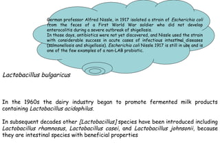In the 1960s the dairy industry began to promote fermented milk products
containing Lactobacillus acidophilus.
In subsequent decades other [Lactobacillus] species have been introduced including
Lactobacillus rhamnosus, Lactobacillus casei, and Lactobacillus johnsonii, because
they are intestinal species with beneficial properties
German professor Alfred Nissle, in 1917 isolated a strain of Escherichia coli
from the feces of a First World War soldier who did not develop
enterocolitis during a severe outbreak of shigellosis.
In those days, antibiotics were not yet discovered, and Nissle used the strain
with considerable success in acute cases of infectious intestinal diseases
(salmonellosis and shigellosis). Escherichia coli Nissle 1917 is still in use and is
one of the few examples of a non-LAB probiotic.
Lactobacillus bulgaricus
 