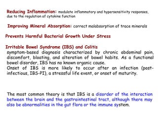 Reducing Inflammation: modulate inflammatory and hypersensitivity responses,
due to the regulation of cytokine function
Improving Mineral Absorption: correct malabsorption of trace minerals
Prevents Harmful Bacterial Growth Under Stress
Irritable Bowel Syndrome (IBS) and Colitis
symptom-based diagnosis characterized by chronic abdominal pain,
discomfort, bloating, and alteration of bowel habits. As a functional
bowel disorder, IBS has no known organic cause.
Onset of IBS is more likely to occur after an infection (post-
infectious, IBS-PI), a stressful life event, or onset of maturity.
The most common theory is that IBS is a disorder of the interaction
between the brain and the gastrointestinal tract, although there may
also be abnormalities in the gut flora or the immune system.
 