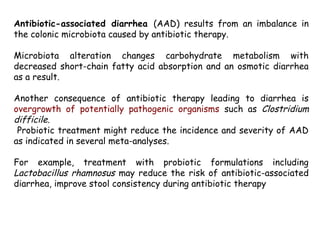 Antibiotic-associated diarrhea (AAD) results from an imbalance in
the colonic microbiota caused by antibiotic therapy.
Microbiota alteration changes carbohydrate metabolism with
decreased short-chain fatty acid absorption and an osmotic diarrhea
as a result.
Another consequence of antibiotic therapy leading to diarrhea is
overgrowth of potentially pathogenic organisms such as Clostridium
difficile.
Probiotic treatment might reduce the incidence and severity of AAD
as indicated in several meta-analyses.
For example, treatment with probiotic formulations including
Lactobacillus rhamnosus may reduce the risk of antibiotic-associated
diarrhea, improve stool consistency during antibiotic therapy
 