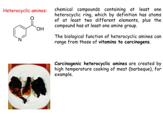 Heterocyclic amines: chemical compounds containing at least one
heterocyclic ring, which by definition has atoms
of at least two different elements, plus the
compound has at least one amine group.
The biological function of heterocyclic amines can
range from those of vitamins to carcinogens.
Carcinogenic heterocyclic amines are created by
high temperature cooking of meat (barbeque), for
example.
 