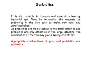It is also possible to increase and maintain a healthy
bacterial gut flora by increasing the amounts of
prebiotics in the diet such as inulin, raw oats, and
unrefined wheat.
As probiotics are mainly active in the small intestine and
prebiotics are only effective in the large intestine, the
combination of the two may give a synergistic effect.
Appropriate combinations of pre- and probiotics are
synbiotics
Synbiotics
 