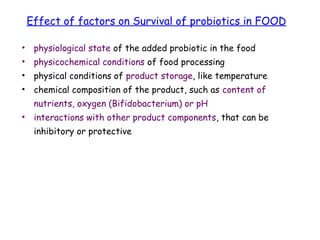 • physiological state of the added probiotic in the food
• physicochemical conditions of food processing
• physical conditions of product storage, like temperature
• chemical composition of the product, such as content of
nutrients, oxygen (Bifidobacterium) or pH
• interactions with other product components, that can be
inhibitory or protective
Effect of factors on Survival of probiotics in FOOD
 