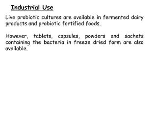 Live probiotic cultures are available in fermented dairy
products and probiotic fortified foods.
However, tablets, capsules, powders and sachets
containing the bacteria in freeze dried form are also
available.
Industrial Use
 